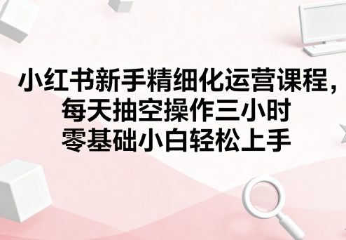 小红书新手精细化运营课程，每天抽空操作三小时，零基础小白轻松上手-万盟网